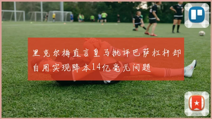 里克尔梅直言皇马批评巴萨杠杆却自用实现降本14亿毫无问题