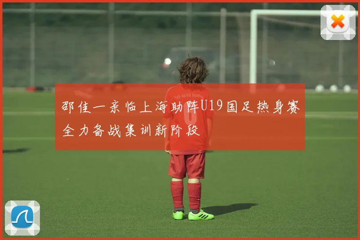 邵佳一亲临上海助阵U19国足热身赛全力备战集训新阶段