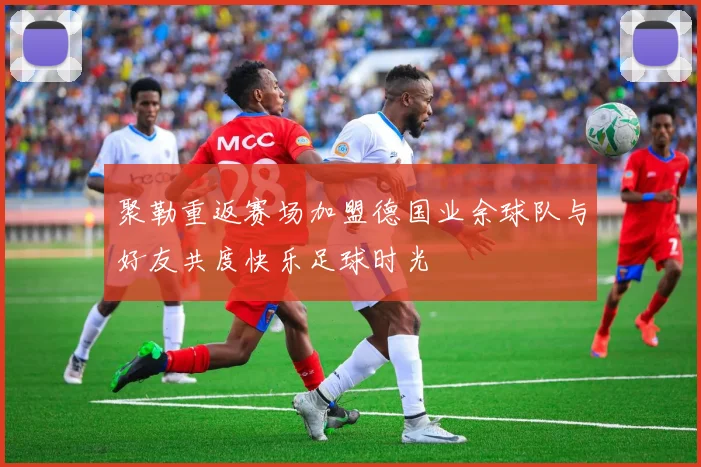 聚勒重返赛场加盟德国业余球队与好友共度快乐足球时光