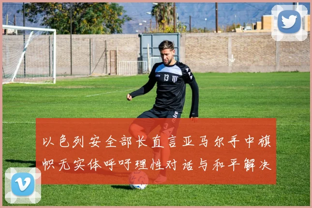 以色列安全部长直言亚马尔手中旗帜无实体呼吁理性对话与和平解决方案