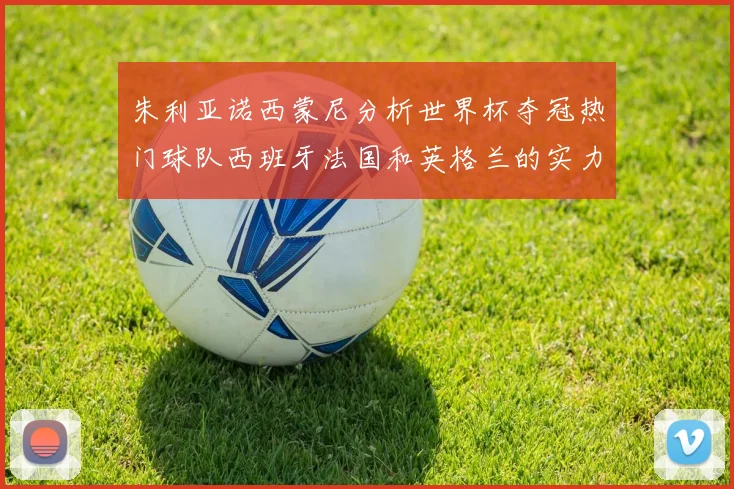 朱利亚诺西蒙尼分析世界杯夺冠热门球队西班牙法国和英格兰的实力与前景