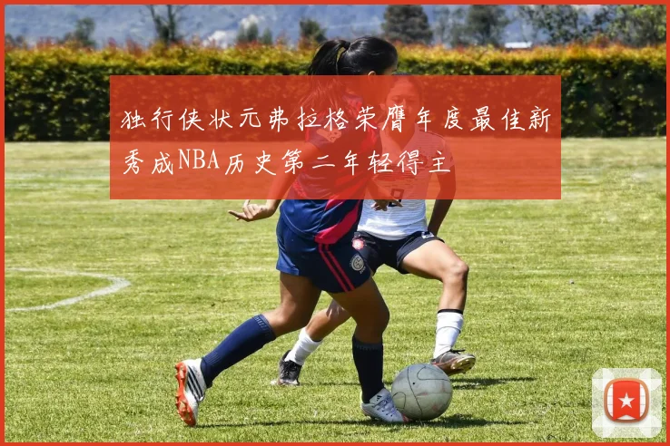 独行侠状元弗拉格荣膺年度最佳新秀成NBA历史第二年轻得主