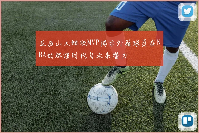 亚历山大蝉联MVP揭示外籍球员在NBA的辉煌时代与未来潜力