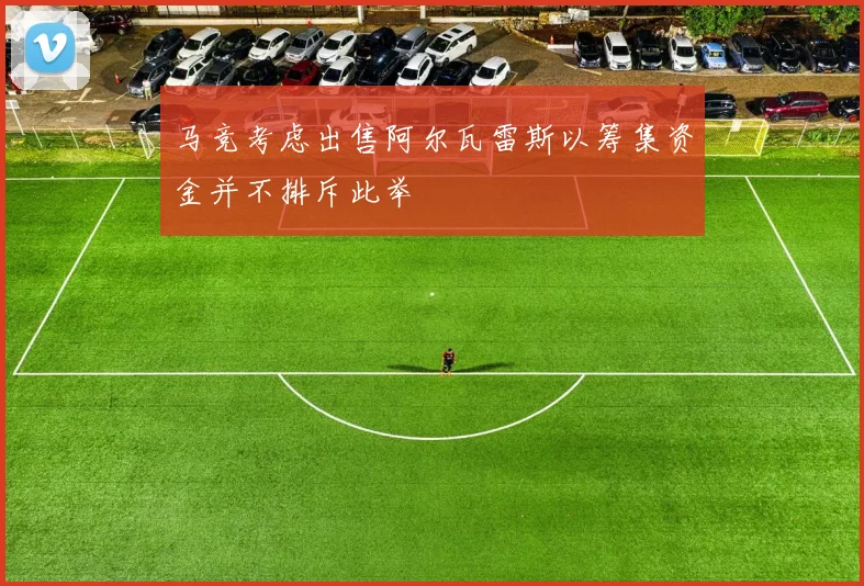 马竞考虑出售阿尔瓦雷斯以筹集资金并不排斥此举