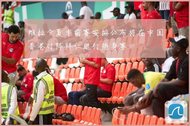 维拉今夏季前赛安排公布将在中国香港对阵拜仁进行热身赛