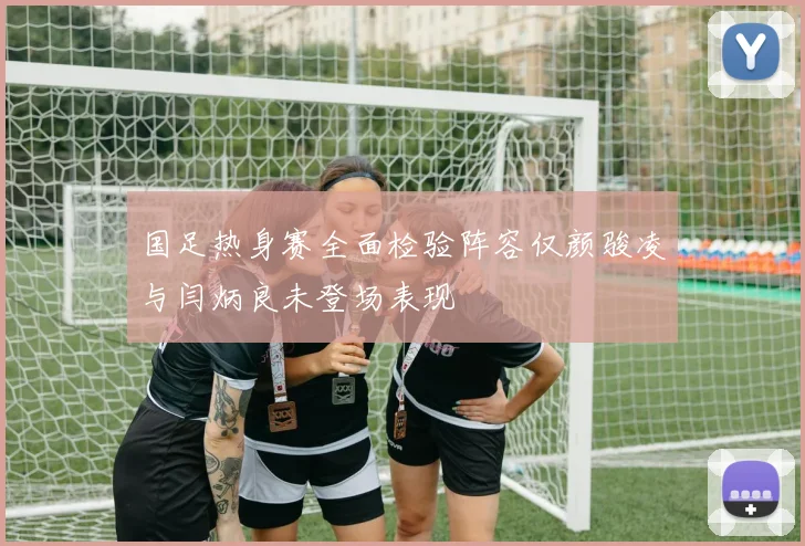 国足热身赛全面检验阵容仅颜骏凌与闫炳良未登场表现