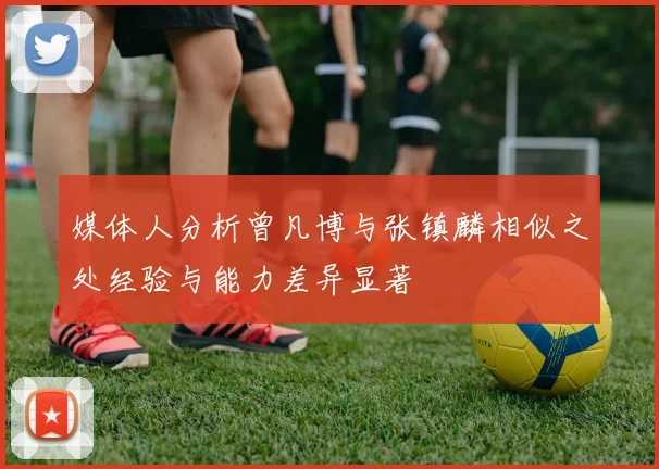 媒体人分析曾凡博与张镇麟相似之处经验与能力差异显著
