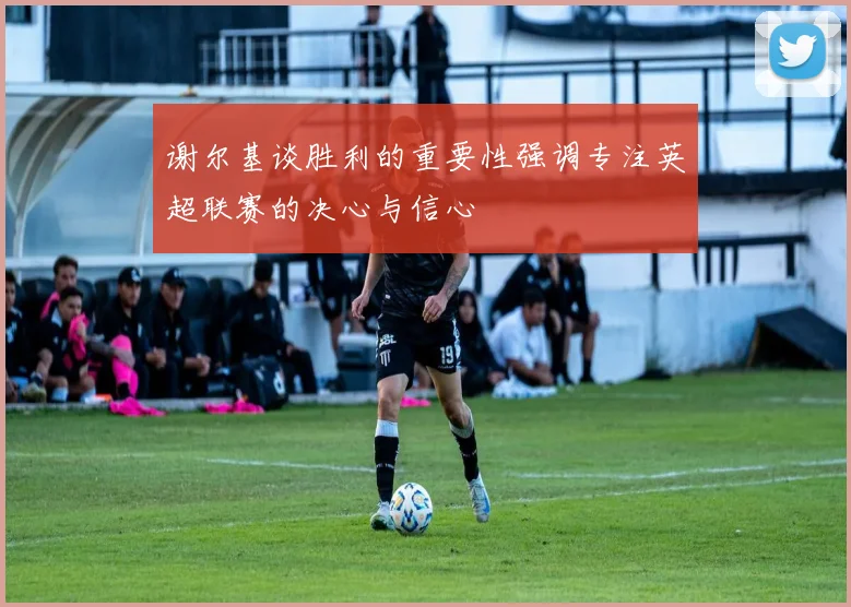 谢尔基谈胜利的重要性强调专注英超联赛的决心与信心