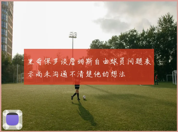 里奇保罗谈詹姆斯自由球员问题表示尚未沟通不清楚他的想法
