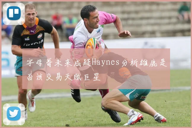 字母哥未来成疑Haynes分析雄鹿是否该交易天赋巨星