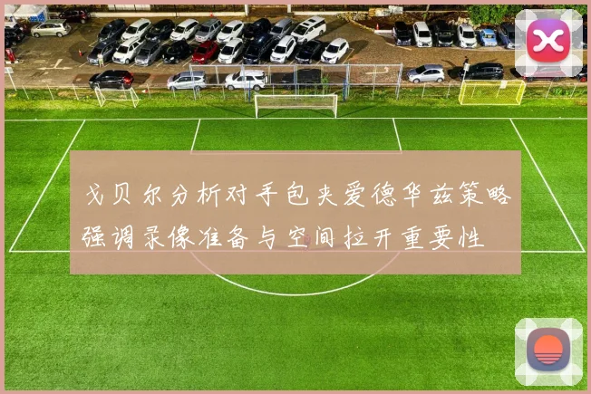 戈贝尔分析对手包夹爱德华兹策略强调录像准备与空间拉开重要性