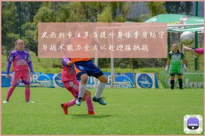 皮西利专注罗马提升身体素质防守与战术能力全力以赴迎接挑战
