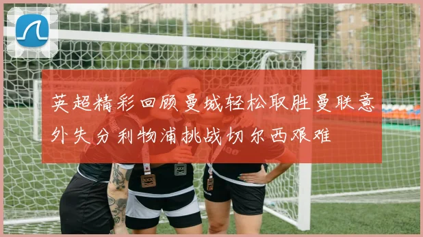 英超精彩回顾曼城轻松取胜曼联意外失分利物浦挑战切尔西艰难