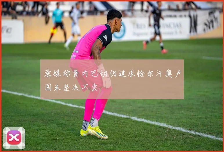 意媒称费内巴切仍追求恰尔汗奥卢国米坚决不卖