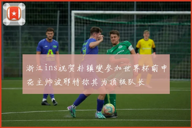 浙江ins祝贺朴镇燮参加世界杯前申花主帅波耶特称其为顶级队长